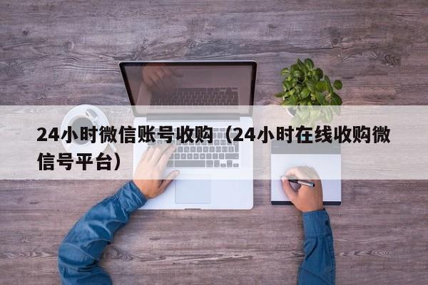 24小时微信账号收购（24小时在线收购微信号平台）